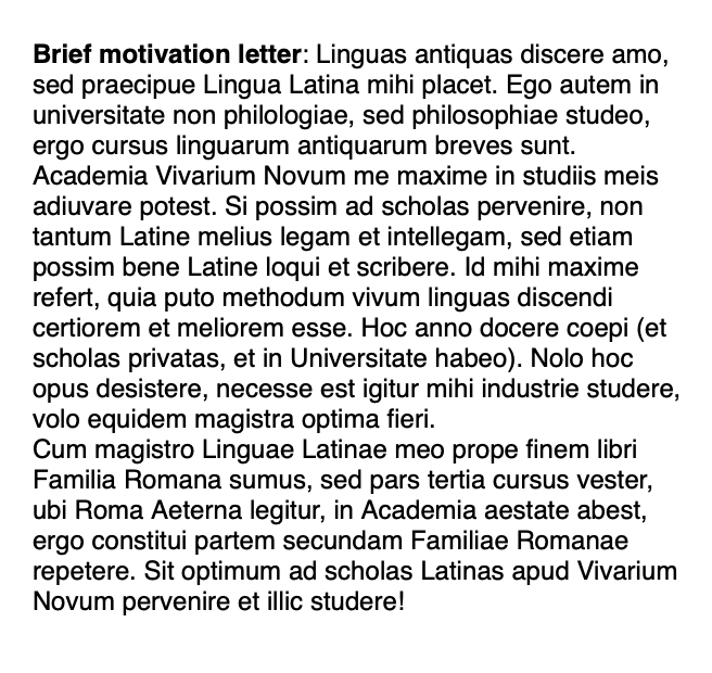 Краткое мотивационное письмо. В нем я указала, что занимаюсь двумя древними языками, изучаю философию, упомянула, что Vivarium может помочь мне начать лучше говорить, писать, а также понимать латинские тексты. Наконец, подчеркнула, что в университете мы почти дочитали первую часть учебника