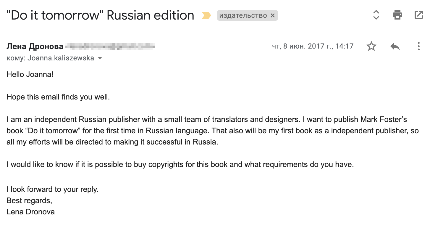 Я написала письмо менеджеру издательства Hodder & Stoughton. Перевод: «Здравствуйте, Джоанна (это менеджер по международным правам)! Надеюсь, у вас все хорошо. Я независимый издатель из России с небольшой командой переводчиков и дизайнеров. Я хочу быть первой, кто издаст книгу Марка Форстера „Сделай это завтра“ в России на русском языке. Также это будет моя первая книга как независимого издателя, так что я приложу все усилия, чтобы книга стала успешной у нас в стране. Я бы хотела узнать, возможно ли купить права на эту книгу и что для этого нужно? С нетерпением жду вашего ответа. С наилучшими пожеланиями, Лена Дронова (это моя девичья фамилия)»